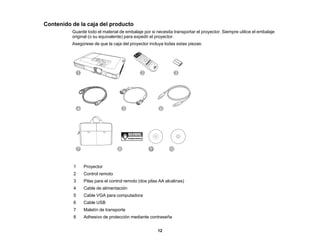 12
Contenido de la caja del producto
Guarde todo el material de embalaje por si necesita transportar el proyector. Siempre utilice el embalaje
original (o su equivalente) para expedir el proyector.
Asegúrese de que la caja del proyector incluya todas estas piezas:
1 Proyector
2 Control remoto
3 Pilas para el control remoto (dos pilas AA alcalinas)
4 Cable de alimentación
5 Cable VGA para computadora
6 Cable USB
7 Maletín de transporte
8 Adhesivo de protección mediante contraseña
 