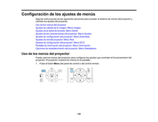 120
Configuración de los ajustes de menús
Siga las instrucciones de las siguientes secciones para acceder al sistema de menús del proyector y
cambiar los ajustes del proyector.
Uso de los menús del proyector
Ajustes de calidad de la imagen: Menú Imagen
Ajustes de la señal de entrada: Menú Señal
Ajustes de las características del proyector: Menú Ajustes
Ajustes de configuración del proyector: Menú Extendida
Ajustes de red del proyector: Menú Red
Ajustes de configuración del proyector: Menú ECO
Pantalla de información del proyector: Menú Información
Opciones de restablecimiento del proyector: Menú Restablecer
Uso de los menús del proyector
Puede usar los menús del proyector para configurar los ajustes que controlan el funcionamiento del
proyector. El proyector muestra los menús en la pantalla.
1. Pulse el botón Menu del panel de control o del control remoto.
 