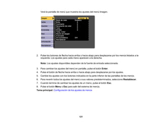 121
Verá la pantalla de menú que muestra los ajustes del menú Imagen.
2. Pulse los botones de flecha hacia arriba o hacia abajo para desplazarse por los menús listados a la
izquierda. Los ajustes para cada menú aparecen a la derecha.
Nota: Los ajustes disponibles dependen de la fuente de entrada seleccionada.
3. Para cambiar los ajustes del menú en pantalla, pulse el botón Enter.
4. Pulse el botón de flecha hacia arriba o hacia abajo para desplazarse por los ajustes.
5. Cambie los ajustes con los botones indicados en la parte inferior de las pantallas de los menús.
6. Para revertir todos los ajustes del menú a sus valores predeterminados, seleccione Restablecer.
7. Cuando termine de cambiar los ajustes de un menú, pulse el botón Esc.
8. Pulse el botón Menu o Esc para salir del sistema de menús.
Tema principal: Configuración de los ajustes de menús
 