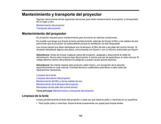 143
Mantenimiento y transporte del proyector
Siga las instrucciones de las siguientes secciones para darle mantenimiento al proyector y transportarlo
de un lugar a otro.
Mantenimiento del proyector
Transporte del proyector
Mantenimiento del proyector
Su proyector requiere poco mantenimiento para funcionar en óptimas condiciones.
Es posible que tenga que limpiar la lente periódicamente, además de limpiar el filtro y las salidas de aire
para evitar que el proyector se sobrecaliente porque la ventilación ha sido bloqueada.
Las únicas piezas que debe reemplazar son la lámpara, el filtro de aire y las pilas del control remoto. Si
necesita reemplazar alguna otra pieza, comuníquese con Epson o con un técnico autorizado por Epson.
Advertencia: Antes de limpiar cualquier pieza del proyector, apáguelo y desconecte el cable de
alimentación. Nunca abra ninguna tapa del proyector a menos que así se especifique en este manual. El
voltaje eléctrico dentro del proyector es peligroso y puede causar graves lesiones.
Advertencia: No intente reparar este producto usted mismo, con excepción de lo descrito
específicamente en este manual. Contrate técnicos cualificados para llevar a cabo todas las
reparaciones necesarias.
Limpieza de la lente
Limpieza del exterior del proyector
Mantenimiento del filtro y de las salidas de aire
Mantenimiento de la lámpara del proyector
Reemplazo de las pilas del control remoto
Tema principal: Mantenimiento y transporte del proyector
Limpieza de la lente
Limpie periódicamente la lente del proyector o cada vez que observe polvo o manchas en su superficie.
• Para quitar polvo o manchas, limpie la lente suavemente con papel para limpiar lentes.
 