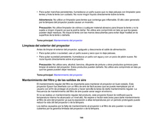 144
• Para quitar manchas persistentes, humedezca un paño suave que no deje pelusas con limpiador para
lentes y frote la lente con cuidado. No rocíe ningún líquido directamente sobre la lente.
Advertencia: No utilice un limpiador para lentes que contenga gas inflamable. El alto calor generado
por la lámpara del proyector puede causar un incendio.
Precaución: No utilice limpiador de vidrios o cualquier material abrasivo para limpiar la lente y no la
sujete a ningún impacto ya que la podría dañar. No utilice aire comprimido en lata ya que los gases
pueden dejar residuos. No toque la lente con las manos descubiertas para evitar dejar huellas en la
superficie de la lente o dañarla.
Tema principal: Mantenimiento del proyector
Limpieza del exterior del proyector
Antes de limpiar el exterior del proyector, apáguelo y desconecte el cable de alimentación.
• Para quitar polvo o suciedad, use un paño suave y seco que no deje pelusas.
• Para quitar suciedad persistente, humedezca un paño con agua y con un poco de jabón suave. No
rocíe líquido directamente sobre el proyector.
Precaución: No utilice cera, alcohol, bencina, diluyente de pintura u otros productos químicos para
limpiar el exterior del proyector. Estos productos pueden dañarlo. No utilice aire comprimido en lata ya
que los gases pueden dejar residuos.
Tema principal: Mantenimiento del proyector
Mantenimiento del filtro y de las salidas de aire
El mantenimiento regular del filtro es importante para mantener el proyector en buen estado. Este
proyector Epson fue diseñado con un filtro de aire de fácil acceso que se puede reemplazar por el
usuario con el fin de proteger el producto y hacer sencilla la tarea de darle mantenimiento regular. La
frecuencia de mantenimiento del filtro de aire puede variar según el entorno.
Si no se realiza un mantenimiento regular del producto, este proyector Epson le notificará que la
temperatura interna ha alcanzado un nivel alto. No espere a recibir este aviso para darle mantenimiento
al filtro de aire del proyector ya que la exposición a altas temperaturas por un periodo prolongado puede
reducir la vida útil del proyector o de la lámpara.
Los daños causados por la falta de mantenimiento al proyector o al filtro de aire pueden no estar
cubiertos por la garantía limitada del proyector o de la lámpara.
 