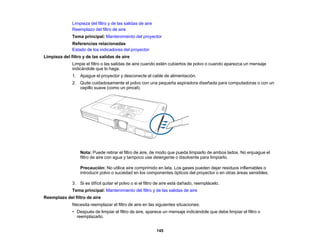145
Limpieza del filtro y de las salidas de aire
Reemplazo del filtro de aire
Tema principal: Mantenimiento del proyector
Referencias relacionadas
Estado de los indicadores del proyector
Limpieza del filtro y de las salidas de aire
Limpie el filtro o las salidas de aire cuando estén cubiertos de polvo o cuando aparezca un mensaje
indicándole que lo haga.
1. Apague el proyector y desconecte el cable de alimentación.
2. Quite cuidadosamente el polvo con una pequeña aspiradora diseñada para computadoras o con un
cepillo suave (como un pincel).
Nota: Puede retirar el filtro de aire, de modo que pueda limpiarlo de ambos lados. No enjuague el
filtro de aire con agua y tampoco use detergente o disolvente para limpiarlo.
Precaución: No utilice aire comprimido en lata. Los gases pueden dejar residuos inflamables o
introducir polvo o suciedad en los componentes ópticos del proyector o en otras áreas sensibles.
3. Si es difícil quitar el polvo o si el filtro de aire está dañado, reemplácelo.
Tema principal: Mantenimiento del filtro y de las salidas de aire
Reemplazo del filtro de aire
Necesita reemplazar el filtro de aire en las siguientes situaciones:
• Después de limpiar el filtro de aire, aparece un mensaje indicándole que debe limpiar el filtro o
reemplazarlo.
 