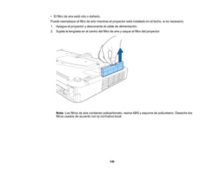 146
• El filtro de aire está roto o dañado.
Puede reemplazar el filtro de aire mientras el proyector está instalado en el techo, si es necesario.
1. Apague el proyector y desconecte el cable de alimentación.
2. Sujete la lengüeta en el centro del filtro de aire y saque el filtro del proyector.
Nota: Los filtros de aire contienen policarbonato, resina ABS y espuma de poliuretano. Deseche los
filtros usados de acuerdo con la normativa local.
 