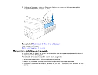 147
3. Coloque el filtro de aire nuevo en el proyector, tal como se muestra en la imagen, y empújelo
suavemente hasta que encaje en su lugar.
Tema principal: Mantenimiento del filtro y de las salidas de aire
Referencias relacionadas
Equipo adicional y piezas de repuesto
Mantenimiento de la lámpara del proyector
El proyector lleva un registro del número de horas de uso de la lámpara y muestra esta información en
el sistema de menús del proyector.
Reemplace la lámpara lo antes posible cuando ocurra lo siguiente:
• Se oscurece o se empieza a deteriorar la imagen proyectada.
• Aparece un mensaje al encender el proyector indicándole que reemplace la lámpara.
• El indicador On/Standby del proyector parpadea de color azul y el indicador Lamp parpadea de color
naranja.
 