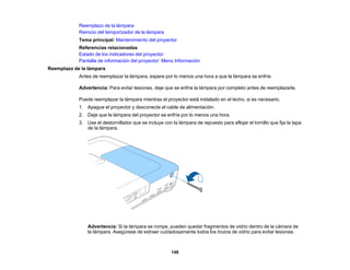148
Reemplazo de la lámpara
Reinicio del temporizador de la lámpara
Tema principal: Mantenimiento del proyector
Referencias relacionadas
Estado de los indicadores del proyector
Pantalla de información del proyector: Menú Información
Reemplazo de la lámpara
Antes de reemplazar la lámpara, espere por lo menos una hora a que la lámpara se enfríe.
Advertencia: Para evitar lesiones, deje que se enfríe la lámpara por completo antes de reemplazarla.
Puede reemplazar la lámpara mientras el proyector está instalado en el techo, si es necesario.
1. Apague el proyector y desconecte el cable de alimentación.
2. Deje que la lámpara del proyector se enfríe por lo menos una hora.
3. Use el destornillador que se incluye con la lámpara de repuesto para aflojar el tornillo que fija la tapa
de la lámpara.
Advertencia: Si la lámpara se rompe, pueden quedar fragmentos de vidrio dentro de la cámara de
la lámpara. Asegúrese de extraer cuidadosamente todos los trozos de vidrio para evitar lesiones.
 
