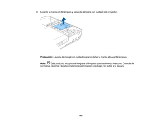 150
6. Levante la manija de la lámpara y saque la lámpara con cuidado del proyector.
Precaución: Levante la manija con cuidado para no dañar la manija al sacar la lámpara.
Nota: Este producto incluye una lámpara o lámparas que contiene(n) mercurio. Consulte la
normativa nacional y local en materia de eliminación o reciclaje. No la tire a la basura.
 