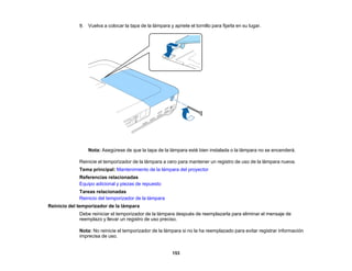 153
9. Vuelva a colocar la tapa de la lámpara y apriete el tornillo para fijarla en su lugar.
Nota: Asegúrese de que la tapa de la lámpara esté bien instalada o la lámpara no se encenderá.
Reinicie el temporizador de la lámpara a cero para mantener un registro de uso de la lámpara nueva.
Tema principal: Mantenimiento de la lámpara del proyector
Referencias relacionadas
Equipo adicional y piezas de repuesto
Tareas relacionadas
Reinicio del temporizador de la lámpara
Reinicio del temporizador de la lámpara
Debe reiniciar el temporizador de la lámpara después de reemplazarla para eliminar el mensaje de
reemplazo y llevar un registro de uso preciso.
Nota: No reinicie el temporizador de la lámpara si no la ha reemplazado para evitar registrar información
imprecisa de uso.
 