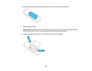 155
1. Retire la tapa del compartimiento de las pilas, tal como se muestra a continuación.
2. Retire las pilas usadas.
Advertencia: Si las pilas gotean, limpie el líquido con un paño suave y no toque el líquido con las
manos. Si el líquido toca sus manos, lávelas de inmediato para evitar lesiones.
3. Coloque las pilas con los polos + y – tal como se muestra en la imagen.
 