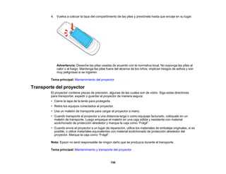 156
4. Vuelva a colocar la tapa del compartimiento de las pilas y presiónela hasta que encaje en su lugar.
Advertencia: Deseche las pilas usadas de acuerdo con la normativa local. No exponga las pilas al
calor o al fuego. Mantenga las pilas fuera del alcance de los niños; implican riesgos de asfixia y son
muy peligrosas si se ingieren.
Tema principal: Mantenimiento del proyector
Transporte del proyector
El proyector contiene piezas de precisión, algunas de las cuales son de vidrio. Siga estas directrices
para transportar, expedir o guardar el proyector de manera segura:
• Cierre la tapa de la lente para protegerla.
• Retire los equipos conectados al proyector.
• Use un maletín de transporte para cargar el proyector a mano.
• Cuando transporte el proyector a una distancia larga o como equipaje facturado, colóquelo en un
maletín de transporte. Luego empaque el maletín en una caja sólida y resistente con material
acolchonado de protección alrededor y marque la caja como “Frágil”.
• Cuando envíe el proyector a un lugar de reparación, utilice los materiales de embalaje originales, si es
posible, o utilice materiales equivalentes con material acolchonado de protección alrededor del
proyector. Marque la caja como “Frágil”.
Nota: Epson no será responsable de ningún daño que se produzca durante el transporte.
Tema principal: Mantenimiento y transporte del proyector
 