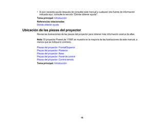 16
• Si aún necesita ayuda después de consultar este manual y cualquier otra fuente de información
indicada aquí, consulte la sección "Dónde obtener ayuda".
Tema principal: Introducción
Referencias relacionadas
Dónde obtener ayuda
Ubicación de las piezas del proyector
Revise las ilustraciones de las piezas del proyector para obtener más información acerca de ellas.
Nota: El proyector PowerLite 1795F se muestra en la mayoría de las ilustraciones de este manual, a
menos que se indique lo contrario.
Piezas del proyector: Frontal/Superior
Piezas del proyector: Posterior
Piezas del proyector: Base
Piezas del proyector: Panel de control
Piezas del proyector: Control remoto
Tema principal: Introducción
 