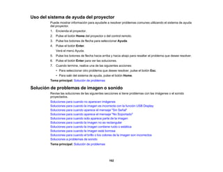 162
Uso del sistema de ayuda del proyector
Puede mostrar información para ayudarle a resolver problemas comunes utilizando el sistema de ayuda
del proyector.
1. Encienda el proyector.
2. Pulse el botón Home del proyector o del control remoto.
3. Pulse los botones de flecha para seleccionar Ayuda.
4. Pulse el botón Enter.
Verá el menú Ayuda.
5. Pulse los botones de flecha hacia arriba y hacia abajo para resaltar el problema que desee resolver.
6. Pulse el botón Enter para ver las soluciones.
7. Cuando termine, realice una de las siguientes acciones:
• Para seleccionar otro problema que desee resolver, pulse el botón Esc.
• Para salir del sistema de ayuda, pulse el botón Home.
Tema principal: Solución de problemas
Solución de problemas de imagen o sonido
Revise las soluciones de las siguientes secciones si tiene problemas con las imágenes o el sonido
proyectados.
Soluciones para cuando no aparecen imágenes
Soluciones para cuando la imagen es incorrecta con la función USB Display
Soluciones para cuando aparece el mensaje "Sin Señal"
Soluciones para cuando aparece el mensaje "No Soportado"
Soluciones para cuando solo aparece parte de la imagen
Soluciones para cuando la imagen no es rectangular
Soluciones para cuando la imagen contiene ruido o estática
Soluciones para cuando la imagen está borrosa
Soluciones para cuando el brillo o los colores de la imagen son incorrectos
Soluciones a problemas de sonido
Tema principal: Solución de problemas
 