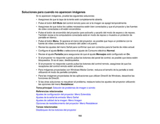 163
Soluciones para cuando no aparecen imágenes
Si no aparecen imágenes, pruebe las siguientes soluciones:
• Asegúrese de que la tapa de la lente esté completamente abierta.
• Pulse el botón A/V Mute del control remoto para ver si la imagen se apagó temporalmente.
• Asegúrese de que todos los cables necesarios estén bien conectados y que el proyector y las fuentes
de video conectadas a él estén encendidos.
• Pulse el botón de encendido del proyector para activarlo y sacarlo del modo de espera o de reposo.
También revise si la computadora conectada está en modo de reposo o muestra un protector de
pantalla en blanco.
• Pulse el botón Menu. Si aparece el menú del proyector, es posible que haya un problema con la
fuente de video conectada, la conexión del cable o el puerto.
• Revise los ajustes del menú Señal para confirmar que son correctos para la fuente de video actual.
• Configure el ajuste Brillo o seleccione el ajuste de Consumo eléctrico Normal.
• Revise el ajuste Pantalla para asegurarse de que el ajuste Mensajes esté configurado en On.
• Si el proyector no responde cuando pulsa los botones del panel de control, es posible que éstos estén
bloqueados. Si es el caso, desbloquéelos.
• Si el proyector no responde cuando pulsa los botones del control remoto, asegúrese de que los
receptores del control remoto estén activados.
• Para imágenes proyectadas con Windows Media Center, reduzca el tamaño de la pantalla si está
utilizando el modo de pantalla completa.
• Para las imágenes proyectadas de las aplicaciones que utilizan DirectX de Windows, desactive las
funciones de DirectX.
• Si las otras soluciones no resuelven el problema, restaure todos los ajustes del proyector utilizando
las opciones del menú Restablecer.
Tema principal: Solución de problemas de imagen o sonido
Referencias relacionadas
Ajustes de configuración del proyector: Menú Extendida
Ajustes de la señal de entrada: Menú Señal
Ajustes de calidad de la imagen: Menú Imagen
Opciones de restablecimiento del proyector: Menú Restablecer
Tareas relacionadas
Desbloqueo de los botones del proyector
 