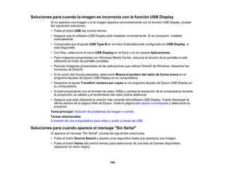 164
Soluciones para cuando la imagen es incorrecta con la función USB Display
Si no aparece una imagen o si la imagen aparece incorrectamente con la función USB Display, pruebe
las siguientes soluciones:
• Pulse el botón USB del control remoto.
• Asegure que el software USB Display esté instalado correctamente. Si es necesario, instálelo
manualmente.
• Compruebe que el ajuste USB Type B en el menú Extendida esté configurado en USB Display, si
está disponible.
• Con Mac, seleccione el icono USB Display en el Dock o en la carpeta Aplicaciones.
• Para imágenes proyectadas con Windows Media Center, reduzca el tamaño de la pantalla si está
utilizando el modo de pantalla completa.
• Para las imágenes proyectadas de las aplicaciones que utilizan DirectX de Windows, desactive las
funciones de DirectX.
• Si el cursor del mouse parpadea, seleccione Mueva el puntero del ratón de forma suave en el
programa Ajustes de Epson USB Display en su computadora.
• Desactive el ajuste Transferir ventana por capas en el programa Ajustes de Epson USB Display en
su computadora.
• Si está proyectando con el formato de video 1080p y cambia la resolución de la computadora durante
la proyección, la calidad y el rendimiento del video podría deteriorar.
• Asegure que esté utilizando la versión más reciente del software USB Display. Puede descargar la
última versión de la página Web de Epson. Visite la página latin.epson.com/soporte y seleccione su
proyector.
Tema principal: Solución de problemas de imagen o sonido
Tareas relacionadas
Conexión de una computadora para video y audio a través de USB
Soluciones para cuando aparece el mensaje "Sin Señal"
Si aparece el mensaje "Sin Señal", pruebe las siguientes soluciones:
• Pulse el botón Source Search y espere unos segundos hasta que aparezca una imagen.
• Pulse el botón Home del control remoto para seleccionar de una lista de fuentes disponibles
(aparecen en texto negro).
 