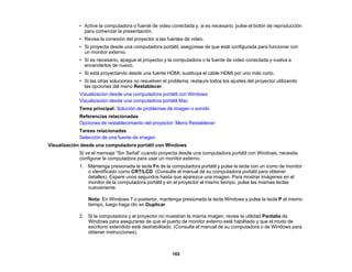 165
• Active la computadora o fuente de video conectada y, si es necesario, pulse el botón de reproducción
para comenzar la presentación.
• Revise la conexión del proyector a las fuentes de video.
• Si proyecta desde una computadora portátil, asegúrese de que esté configurada para funcionar con
un monitor externo.
• Si es necesario, apague el proyector y la computadora o la fuente de video conectada y vuelva a
encenderlos de nuevo.
• Si está proyectando desde una fuente HDMI, sustituya el cable HDMI por uno más corto.
• Si las otras soluciones no resuelven el problema, restaure todos los ajustes del proyector utilizando
las opciones del menú Restablecer.
Visualización desde una computadora portátil con Windows
Visualización desde una computadora portátil Mac
Tema principal: Solución de problemas de imagen o sonido
Referencias relacionadas
Opciones de restablecimiento del proyector: Menú Restablecer
Tareas relacionadas
Selección de una fuente de imagen
Visualización desde una computadora portátil con Windows
Si ve el mensaje “Sin Señal” cuando proyecta desde una computadora portátil con Windows, necesita
configurar la computadora para usar un monitor externo.
1. Mantenga presionada la tecla Fn de la computadora portátil y pulse la tecla con un icono de monitor
o identificado como CRT/LCD. (Consulte el manual de su computadora portátil para obtener
detalles). Espere unos segundos hasta que aparezca una imagen. Para mostrar imágenes en el
monitor de la computadora portátil y en el proyector al mismo tiempo, pulse las mismas teclas
nuevamente.
Nota: En Windows 7 o posterior, mantenga presionada la tecla Windows y pulse la tecla P al mismo
tiempo, luego haga clic en Duplicar.
2. Si la computadora y el proyector no muestran la misma imagen, revise la utilidad Pantalla de
Windows para asegurarse de que el puerto de monitor externo esté habilitado y que el modo de
escritorio extendido esté deshabilitado. (Consulte el manual de su computadora o de Windows para
obtener instrucciones).
 