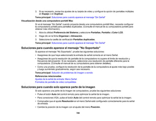 166
3. Si es necesario, revise los ajustes de su tarjeta de video y configure la opción de pantallas múltiples
en Espejo o en Duplicar.
Tema principal: Soluciones para cuando aparece el mensaje "Sin Señal"
Visualización desde una computadora portátil Mac
Si ve el mensaje “Sin Señal” cuando proyecta desde una computadora portátil Mac, necesita configurar
la computadora portátil para pantallas duplicadas. (Consulte el manual de su computadora portátil para
obtener más información).
1. Abra la utilidad Preferencia del Sistema y seleccione Pantallas, Pantalla o Color LCD.
2. Haga clic en la ficha Organizar o Alineación.
3. Seleccione la casilla de verificación Pantallas duplicadas.
Tema principal: Soluciones para cuando aparece el mensaje "Sin Señal"
Soluciones para cuando aparece el mensaje "No Soportado"
Si aparece el mensaje “No Soportado”, pruebe las siguientes soluciones:
• Asegúrese de que haya seleccionado la entrada de señal correcta en el menú Señal.
• Asegúrese de que la resolución de pantalla de la computadora no supere el límite de resolución y
frecuencia del proyector. Si es necesario, seleccione una resolución de pantalla diferente para la
computadora. (Consulte el manual de su computadora para obtener detalles).
• Como una prueba, configure la resolución de la pantalla de la computadora al ajuste más bajo posible
y luego auméntelo gradualmente, según sea necesario.
Tema principal: Solución de problemas de imagen o sonido
Referencias relacionadas
Ajustes de la señal de entrada: Menú Señal
Formatos de pantalla de video compatibles
Soluciones para cuando solo aparece parte de la imagen
Si solo aparece una parte de la imagen de computadora, pruebe las siguientes soluciones:
• Pulse el botón Auto del control remoto para optimizar la señal de la imagen.
• Para conexiones VGA, pulse el botón Auto del control remoto para optimizar la señal de la imagen.
• Compruebe que el ajuste Resolución en el menú Señal esté configurado correctamente para la señal
de entrada.
• Cambie la posición de la imagen con el ajuste del menú Posición.
 