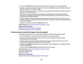 167
• Pulse el botón Aspect del control remoto para seleccionar una relación de aspecto diferente.
• Si amplió o redujo el tamaño de la imagen con los botones E-Zoom, pulse el botón Esc hasta que el
proyector vuelva a una pantalla completa.
• Revise los cables que conectan la computadora o la fuente de video al proyector. Intente conectar el
producto con diferentes cables.
• Revise los ajustes de pantalla de la computadora para desactivar la opción de pantalla doble y
seleccione una resolución que esté dentro de los límites del proyector. (Consulte el manual de su
computadora para obtener detalles).
• Revise la resolución asignada a los archivos de presentación para ver si se han creado para una
resolución distinta a la que está utilizando para proyectar. (Consulte la utilidad de ayuda del software
para obtener detalles).
• Asegure que seleccionó el ajuste Proyección correcto.
Tema principal: Solución de problemas de imagen o sonido
Referencias relacionadas
Ajustes de la señal de entrada: Menú Señal
Formatos de pantalla de video compatibles
Soluciones para cuando la imagen no es rectangular
Si la imagen proyectada no es uniformemente rectangular, pruebe las siguientes soluciones:
• Active los ajustes de corrección trapezoidal utilizando los menús del proyector.
• Coloque el proyector directamente enfrente del centro de la pantalla, de modo que quede
perpendicular a ella, si es posible.
• Si ajustó la altura del proyector utilizando las patas del equipo, pulse los botones de corrección
trapezoidal del proyector para ajustar la forma de la imagen.
• Pulse el boton Screen Fit y ajuste la forma de la imagen con la visualización en pantalla (PowerLite
1781W/1785W/1795F).
• Configure el ajuste Quick Corner para corregir la forma de la imagen.
Tema principal: Solución de problemas de imagen o sonido
Conceptos relacionados
Forma de la imagen
Referencias relacionadas
Ajustes de las características del proyector: Menú Ajustes
 