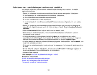 168
Soluciones para cuando la imagen contiene ruido o estática
Si la imagen proyectada parece contener interferencia electrónica (ruido) o estática, pruebe las
siguientes soluciones:
• Revise los cables que conectan su computadora o fuente de video al proyector. Éstos deben:
• estar separados del cable de alimentación para evitar interferencia.
• estar conectados correctamente en ambos extremos.
• no estar conectados a un cable de extensión.
• medir no más de 10 pies (3 m) para cables VGA/de computadora o 24 pies (7,3 m) para cables
HDMI.
• Revise los ajustes del menú Señal del proyector para comprobar que coincidan con la fuente de
video. Si está disponible para su fuente de video, configure el ajuste Desentrelazado y Reducción
de ruidos.
• Seleccione Automático como el ajuste Resolución en el menú Señal.
• Seleccione una resolución de video y frecuencia de velocidad para la computadora que sean
compatibles con el proyector.
• Si proyecta desde una computadora, pulse el botón Auto del control remoto para ajustar
automáticamente el tracking y la sincronización. Si el problema continúa, proyecte una imagen de
patrones uniformes en la pantalla y configure manualmente los ajustes Tracking y Sync.
• Si ajustó la forma de la imagen con los controles del proyector, intente disminuir el ajuste Nitidez para
mejorar la calidad de la imagen.
• Si conectó un cable de extensión, intente proyectar sin él para ver si es la causa de la interferencia en
la señal.
• Si está utilizando la función USB Display, desactive el ajuste Transferir ventana por capas en el
programa Ajustes de Epson USB Display en su computadora.
• Utilice un cable diferente.
Tema principal: Solución de problemas de imagen o sonido
Referencias relacionadas
Ajustes de calidad de la imagen: Menú Imagen
Ajustes de la señal de entrada: Menú Señal
Formatos de pantalla de video compatibles
 