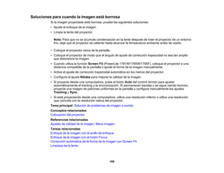 169
Soluciones para cuando la imagen está borrosa
Si la imagen proyectada está borrosa, pruebe las siguientes soluciones:
• Ajuste el enfoque de la imagen.
• Limpie la lente del proyector.
Nota: Para que no se acumule condensación en la lente después de traer el proyector de un entorno
frío, deje que el proyector se caliente hasta alcanzar la temperatura ambiente antes de usarlo.
• Coloque el proyector cerca de la pantalla.
• Coloque el proyector de modo que el ángulo de ajuste de corrección trapezoidal no sea tan amplio
que distorsione la imagen.
• Cuando utiliza la función Screen Fit (PowerLite 1781W/1785W/1795F), coloque el proyector a una
distancia compatible de la pantalla o ajuste la forma de la imagen manualmente.
• Active el ajuste de corrección trapezoidal automática en los menús del proyector.
• Configure el ajuste Nitidez para mejorar la calidad de la imagen.
• Si proyecta desde una computadora, pulse el botón Auto del control remoto para ajustar
automáticamente el tracking y la sincronización. Si permanecen bandas o se sigue viendo borroso,
proyecte una imagen de patrones uniformes en la pantalla y configure manualmente los ajustes
Tracking y Sync.
• Si está proyectando desde una computadora, utilice una resolución inferior o utilice una resolución
que coincida con la resolución nativa del proyector.
Tema principal: Solución de problemas de imagen o sonido
Conceptos relacionados
Colocación del proyector
Referencias relacionadas
Ajustes de calidad de la imagen: Menú Imagen
Tareas relacionadas
Enfoque de la imagen con el anillo de enfoque
Enfoque de la imagen con el botón Focus
Corrección automática de la forma de la imagen con Screen Fit
Limpieza de la lente
 
