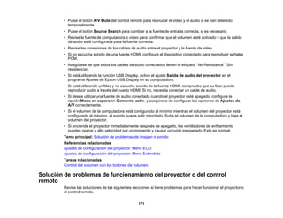 171
• Pulse el botón A/V Mute del control remoto para reanudar el video y el audio si se han detenido
temporalmente.
• Pulse el botón Source Search para cambiar a la fuente de entrada correcta, si es necesario.
• Revise la fuente de computadora o video para confirmar que el volumen esté activado y que la salida
de audio esté configurada para la fuente correcta.
• Revise las conexiones de los cables de audio entre el proyector y la fuente de video.
• Si no escucha sonido de una fuente HDMI, configure el dispositivo conectado para reproducir señales
PCM.
• Asegúrese de que todos los cables de audio conectados lleven la etiqueta “No Resistance” (Sin
resistencia).
• Si está utilizando la función USB Display, active el ajuste Salida de audio del proyector en el
programa Ajustes de Epson USB Display en su computadora.
• Si está utilizando un Mac y no escucha sonido de la fuente HDMI, compruebe que su Mac pueda
reproducir audio a través del puerto HDMI. Si no, necesita conectar un cable de audio.
• Si desea utilizar una fuente de audio conectada cuando el proyector esté apagado, configure la
opción Modo en espera en Comunic. activ. y asegúrese de configurar las opciones de Ajustes de
A/V correctamente.
• Si el volumen de la computadora está configurado al mínimo mientras el volumen del proyector está
configurado al máximo, el sonido puede salir mezclado. Suba el volumen de la computadora y baje el
volumen del proyector.
• Si enciende el proyector inmediatamente después de apagarlo, los ventiladores de enfriamiento
pueden operar a alta velocidad por un momento y causar un ruido inesperado. Esto es normal.
Tema principal: Solución de problemas de imagen o sonido
Referencias relacionadas
Ajustes de configuración del proyector: Menú ECO
Ajustes de configuración del proyector: Menú Extendida
Tareas relacionadas
Control del volumen con los botones de volumen
Solución de problemas de funcionamiento del proyector o del control
remoto
Revise las soluciones de las siguientes secciones si tiene problemas para hacer funcionar el proyector o
el control remoto.
 