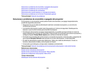 172
Soluciones a problemas de encendido o apagado del proyector
Soluciones a problemas con el control remoto
Soluciones a problemas de contraseñas
Soluciones para cuando aparece un mensaje de la batería
Soluciones a problemas con la función Presentador gestual
Tema principal: Solución de problemas
Soluciones a problemas de encendido o apagado del proyector
Si el proyector no se enciende cuando pulsa el botón de encendido o se apaga inesperadamente,
pruebe las siguientes soluciones:
• Asegúrese de que el cable de alimentación esté bien conectado al proyector y a una toma de
corriente que funcione.
• Los botones del proyector pueden estar bloqueados por motivos de seguridad. Desbloquee los
botones o use el control remoto para encender el proyector.
• Si la lámpara del proyector se apaga inesperadamente, es posible que haya entrado en modo de
espera después de un periodo de inactividad. Pulse el botón de encendido para activar el proyector y
configure el ajuste Tiempo Modo reposo para cambiar el intervalo de reposo.
• Si el botón de encendido del control remoto no enciende el proyector, revise las pilas y asegúrese de
que el ajuste Receptor Remoto esté activado en el menú del proyector, si está disponible.
• El cable de alimentación puede estar defectuoso. Utilice otro cable de alimentación. Si esto no
funciona, desconecte el cable y comuníquese con Epson.
• Compruebe que la lámpara y la tapa estén instaladas correctamente.
Tema principal: Solución de problemas de funcionamiento del proyector o del control remoto
Referencias relacionadas
Estado de los indicadores del proyector
Ajustes de las características del proyector: Menú Ajustes
Ajustes de configuración del proyector: Menú ECO
Tareas relacionadas
Desbloqueo de los botones del proyector
 
