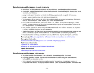 173
Soluciones a problemas con el control remoto
Si el proyector no responde a los comandos del control remoto, pruebe las siguientes soluciones:
• Compruebe que las pilas del control remoto estén instaladas correctamente y que tengan carga. Si es
necesario, reemplácelas.
• Asegúrese de operar el control remoto dentro del ángulo y alcance de recepción del proyector.
• Asegure que el proyector no se esté calentando o apagando.
• Verifique si uno de los botones del control remoto está trabado, lo que podría causar que el proyector
entre en modo de reposo. Suelte el botón para activar el control remoto.
• Las luces fluorescentes fuertes, la luz solar directa y las señales de dispositivos infrarrojos pueden
interferir con los receptores del control remoto del proyector. Atenúe las luces o aleje el proyector del
sol o de equipos que causen interferencia.
• Si es posible, apague uno de los receptores del control remoto en el sistema de menús del proyector
o revise si todos los receptores han sido apagados.
• Si asignó un número de ID al control remoto para operar varios proyectores, es posible que tenga que
revisar o modificar el ajuste de ID (esta función no está disponible con todos los proyectores).
• Si pierde el control remoto, puede adquirir uno de un distribuidor de productos Epson autorizado.
Tema principal: Solución de problemas de funcionamiento del proyector o del control remoto
Conceptos relacionados
Sistema de identificación del proyector para control de múltiples proyectores
Referencias relacionadas
Operación del control remoto
Ajustes de las características del proyector: Menú Ajustes
Tareas relacionadas
Reemplazo de las pilas del control remoto
Soluciones a problemas de contraseñas
Si no puede ingresar una contraseña o no la recuerda, pruebe las siguiente soluciones:
• Es posible que haya activado la protección de contraseña sin antes configurar una contraseña.
Ingrese 0000 con el control remoto.
• Si ha ingresado una contraseña incorrecta demasiadas veces y ve un mensaje que muestra un
Código solicitado, escriba el código y comuníquese con Epson. No intente ingresar la contraseña otra
 