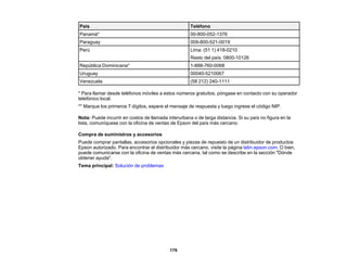 179
País Teléfono
Panamá* 00-800-052-1376
Paraguay 009-800-521-0019
Perú Lima: (51 1) 418-0210
Resto del país: 0800-10126
República Dominicana* 1-888-760-0068
Uruguay 00040-5210067
Venezuela (58 212) 240-1111
* Para llamar desde teléfonos móviles a estos números gratuitos, póngase en contacto con su operador
telefónico local.
** Marque los primeros 7 dígitos, espere el mensaje de respuesta y luego ingrese el código NIP.
Nota: Puede incurrir en costos de llamada interurbana o de larga distancia. Si su país no figura en la
lista, comuníquese con la oficina de ventas de Epson del país más cercano.
Compra de suministros y accesorios
Puede comprar pantallas, accesorios opcionales y piezas de repuesto de un distribuidor de productos
Epson autorizado. Para encontrar el distribuidor más cercano, visite la página latin.epson.com. O bien,
puede comunicarse con la oficina de ventas más cercana, tal como se describe en la sección "Dónde
obtener ayuda".
Tema principal: Solución de problemas
 