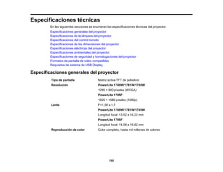 180
Especificaciones técnicas
En las siguientes secciones se enumeran las especificaciones técnicas del proyector.
Especificaciones generales del proyector
Especificaciones de la lámpara del proyector
Especificaciones del control remoto
Especificaciones de las dimensiones del proyector
Especificaciones eléctricas del proyector
Especificaciones ambientales del proyector
Especificaciones de seguridad y homologaciones del proyector
Formatos de pantalla de video compatibles
Requisitos de sistema de USB Display
Especificaciones generales del proyector
Tipo de pantalla Matriz activa TFT de polisilicio
Resolución PowerLite 1780W/1781W/1785W:
1280 × 800 píxeles (WXGA)
PowerLite 1795F:
1920 × 1080 píxeles (1080p)
Lente F=1,58 a 1,7
PowerLite 1780W/1781W/1785W:
Longitud focal: 13,52 a 16,22 mm
PowerLite 1795F:
Longitud focal: 14,06 a 16,82 mm
Reproducción de color Color completo, hasta mil millones de colores
 