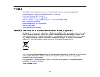 190
Avisos
Consulte las siguientes secciones para conocer avisos importantes acerca de su proyector.
Atención usuarios en la provincia de Buenos Aires, Argentina
Información de seguridad importante
Instrucciones importantes de seguridad
Lista de símbolos de seguridad (corresponde a la norma IEC60950-1 A2)
FCC Compliance Statement
Licencia del software de código abierto
Marcas comerciales
Aviso de derechos reservados
Atención usuarios en la provincia de Buenos Aires, Argentina
La etiqueta de un contenedor tachado que hallará en su producto indica que este producto no se puede
tirar con la basura doméstica normal. Para impedir posibles daños medioambientales o para la salud,
separe este producto de otros canales de desecho para garantizar que se recicle de una forma segura
para el medio ambiente. Para más información sobre las instalaciones de recolección disponibles,
diríjase a las autoridades locales o al punto de venta donde adquirió este producto.
Esta información solo aplica a los usuarios de la provincia de Buenos Aires, Argentina, en concordancia
con la Ley Nro. 14321 de la provincia de Buenos Aires sobre gestión de Residuos de Aparatos
Eléctricos y Electrónicos (RAEE).
Para otros países y otras localidades, por favor contáctese con su gobierno local para investigar la
posibilidad de reciclar su producto.
Tema principal: Avisos
 