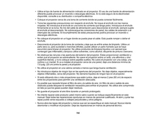 192
• Utilice el tipo de fuente de alimentación indicado en el proyector. El uso de una fuente de alimentación
diferente puede provocar un incendio o descargas eléctricas. Si no está seguro de la electricidad
disponible, consulte a su distribuidor o compañía eléctrica.
• Coloque el proyector cerca de una toma de corriente donde se pueda conectar fácilmente.
• Tome las siguientes precauciones con respecto al enchufe: No toque el enchufe con las manos
mojadas. No introduzca el enchufe en una toma de corriente que tenga polvo. Introduzca el enchufe
firmemente en la toma. No tire del cable de alimentación para desconectar el enchufe; siempre sujete
el enchufe al desconectarlo. No sobrecargue las conexiones de pared, los cables de extensión o el
interruptor de corriente. El incumplimiento de estas precauciones podría provocar un incendio o
descargas eléctricas.
• No coloque el proyector en un lugar donde se pueda pisar el cable. Esto puede romper o dañar el
enchufe.
• Desconecte el proyector de la toma de corriente y deje que se enfríe antes de limpiarlo. Utilice un
paño seco (o, para suciedad o manchas difíciles, puede utilizar un paño húmedo que se haya
escurrido) para limpiar el proyector. No utilice productos de limpieza líquidos o en aerosol que
contengan gas inflamable y tampoco utilice solventes, como alcohol, diluyente de pintura o benceno.
• No obstruya las ranuras o las aperturas del exterior del proyector. Éstas proporcionan ventilación y
evitan que el proyector se sobrecaliente. No opere el proyector sobre un sofá, una alfombra u otra
superficie blanda, y no lo coloque sobre papeles sueltos. No cubra el proyector con una cobija, una
cortina o un mantel. Si va a instalar el proyector cerca de una pared, deje una distancia mínima de
7,9 pulg. (20 cm) entre la pared y el proyector.
• No utilice el proyector en una cabina cerrada a menos que tenga buena ventilación.
• No introduzca objetos de ningún tipo en las aperturas del proyector. No deje objetos, especialmente
objetos inflamables, cerca del proyector. No derrame líquidos de ningún tipo en el proyector.
• Si está utilizando dos o más proyectores que estén juntos, deje al menos 2 pies (60 cm) de espacio
entre los proyectores para permitir una ventilación adecuada.
• Es posible que necesite limpiar el filtro de aire y la salida de aire. Un filtro de aire o salida de aire
obstruido puede bloquear la ventilación necesaria para enfriar el proyector. No utilice aire comprimido
en lata ya que los gases pueden dejar residuos.
• No guarde el proyector al aire libre durante un periodo prolongado.
• No intente reparar este producto usted mismo salvo cuando se indique específicamente en este
manual. Deje todas las reparaciones oportunas en manos de personal cualificado. Al abrir y quitar las
tapas puede verse expuesto a voltajes perjudiciales y otros peligros.
• Nunca abra las tapas del proyector a menos que así se especifique en este manual. Nunca intente
desmontar o modificar el proyector. Deje las reparaciones en manos de personal técnico.
 