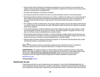 194
• Nunca intente retirar la lámpara inmediatamente después de usar el proyector ya que estará muy
caliente. Antes de retirar la lámpara, apague el proyector y espere por lo menos una hora para que la
lámpara se pueda enfriar completamente.
• No desmonte la lámpara o la someta a impactos.
• No coloque la fuente de una llama, tal como una vela encendida, encima o cerca del proyector.
• No bloquee la lente durante la proyección con un libro o cualquier otro objeto que no sea la tapa de la
lente. Utilice la tapa de la lente para detener temporalmente la proyección, pero no proyecte con la
tapa de la lente cerrada durante un largo período. Esto podría dañar el proyector o provocar un
incendio.
• No modifique el cable de alimentación. No coloque objetos pesados encima del cable de alimentación
y no doble, tuerza o tire demasiado del cable. Mantenga el cable de alimentación alejado de aparatos
electrónicos calientes.
• Si se rompe la lámpara, ventile la habitación para evitar inhalar los gases que ésta contiene o evitar
que dichos gases le entren en los ojos o en la boca. Si inhala los gases o los gases le entran en los
ojos o en la boca, acuda inmediatamente a consulta médica.
• Si el proyector está montado en el techo y se rompe la lámpara, tenga cuidado de que los trozos de
vidrio no le entren en los ojos o en la boca cuando abra la tapa de la lámpara. Si algún trozo de vidrio
le entra en los ojos o en la boca, acuda inmediatamente a consulta médica.
• Siempre baje el volumen antes de encender el proyector. Si el volumen está demasiado alto cuando
enciende el proyector, puede dañar sus oídos.
Nota: Este producto incluye una lámpara o lámparas que contiene(n) mercurio. Consulte la
normativa nacional y local en materia de eliminación o reciclaje. No la tire a la basura.
ADVERTENCIA: Los cables incluidos con este producto contienen productos químicos, incluyendo
plomo, que, según el estado de California, provoca defectos de nacimiento u otras alteraciones de tipo
reproductivo. Lávese las manos después de tocarlos. (Este aviso se proporciona según la
Proposición 65 en el Código de Salud y Seguridad de California §25249.5 y posteriores).
Restricción de uso
Tema principal: Avisos
Restricción de uso
Cuando este producto se usa en aplicaciones que requieren un alto nivel de fiabilidad/seguridad, tal
como dispositivos aéreos, ferroviarios, navales o automotrices, dispositivos de prevención de desastres,
varios dispositivos de seguridad o dispositivos funcionales/de precisión, solamente utilice este producto
 