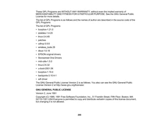 200
These GPL Programs are WITHOUT ANY WARRANTY; without even the implied warranty of
MERCHANTABILITY AND FITNESS FOR A PARTICULAR PURPOSE. See the GNU General Public
License for more details.
The list of GPL Programs is as follows and the names of author are described in the source code of the
GPL Programs
The list of GPL Programs
• busybox-1.21.0
• iptables-1.4.20
• linux-3.4.49
• patches
• udhcp 0.9.8
• wireless_tools 29
• dbus-1.6.18
• EPSON original drivers
• Stonestreet One Drivers
• mtd-utils-1.5.0
• linux-2.6.32
• u-boot-2001.06
• busybox-1.19.4
• backports-3.10.4-1
• wifi driver
The GNU General Public License Version 2 is as follows. You also can see the GNU General Public
License Version 2 at http://www.gnu.org/licenses/.
GNU GENERAL PUBLIC LICENSE
Version 2, June 1991
Copyright (C) 1989, 1991 Free Software Foundation, Inc., 51 Franklin Street, Fifth Floor, Boston, MA
02110-1301 USA Everyone is permitted to copy and distribute verbatim copies of this license document,
but changing it is not allowed.
 