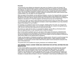 201
Preamble
The licenses for most software are designed to take away your freedom to share and change it. By
contrast, the GNU General Public License is intended to guarantee your freedom to share and change
free software—to make sure the software is free for all its users. This General Public License applies to
most of the Free Software Foundation's software and to any other program whose authors commit to
using it. (Some other Free Software Foundation software is covered by the GNU Lesser General Public
License instead.) You can apply it to your programs, too.
When we speak of free software, we are referring to freedom, not price. Our General Public Licenses are
designed to make sure that you have the freedom to distribute copies of free software (and charge for
this service if you wish), that you receive source code or can get it if you want it, that you can change the
software or use pieces of it in new free programs; and that you know you can do these things.
To protect your rights, we need to make restrictions that forbid anyone to deny you these rights or to ask
you to surrender the rights. These restrictions translate to certain responsibilities for you if you distribute
copies of the software, or if you modify it.
For example, if you distribute copies of such a program, whether gratis or for a fee, you must give the
recipients all the rights that you have. You must make sure that they, too, receive or can get the source
code. And you must show them these terms so they know their rights.
We protect your rights with two steps: (1) copyright the software, and (2) offer you this license which
gives you legal permission to copy, distribute and/or modify the software.
Also, for each author's protection and ours, we want to make certain that everyone understands that
there is no warranty for this free software. If the software is modified by someone else and passed on,
we want its recipients to know that what they have is not the original, so that any problems introduced by
others will not reflect on the original authors' reputations.
Finally, any free program is threatened constantly by software patents. We wish to avoid the danger that
redistributors of a free program will individually obtain patent licenses, in effect making the program
proprietary. To prevent this, we have made it clear that any patent must be licensed for everyone's free
use or not licensed at all.
The precise terms and conditions for copying, distribution and modification follow.
GNU GENERAL PUBLIC LICENSE TERMS AND CONDITIONS FOR COPYING, DISTRIBUTION AND
MODIFICATION
0. This License applies to any program or other work which contains a notice placed by the copyright
holder saying it may be distributed under the terms of this General Public License. The "Program",
below, refers to any such program or work, and a "work based on the Program" means either the
Program or any derivative work under copyright law: that is to say, a work containing the Program or a
portion of it, either verbatim or with modifications and/or translated into another language. (Hereinafter,
translation is included without limitation in the term "modification".) Each licensee is addressed as "you".
 