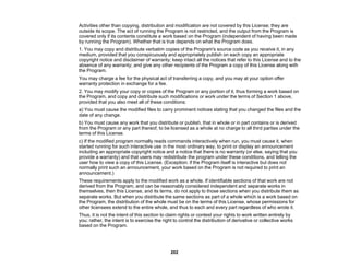 202
Activities other than copying, distribution and modification are not covered by this License; they are
outside its scope. The act of running the Program is not restricted, and the output from the Program is
covered only if its contents constitute a work based on the Program (independent of having been made
by running the Program). Whether that is true depends on what the Program does.
1. You may copy and distribute verbatim copies of the Program's source code as you receive it, in any
medium, provided that you conspicuously and appropriately publish on each copy an appropriate
copyright notice and disclaimer of warranty; keep intact all the notices that refer to this License and to the
absence of any warranty; and give any other recipients of the Program a copy of this License along with
the Program.
You may charge a fee for the physical act of transferring a copy, and you may at your option offer
warranty protection in exchange for a fee.
2. You may modify your copy or copies of the Program or any portion of it, thus forming a work based on
the Program, and copy and distribute such modifications or work under the terms of Section 1 above,
provided that you also meet all of these conditions:
a) You must cause the modified files to carry prominent notices stating that you changed the files and the
date of any change.
b) You must cause any work that you distribute or publish, that in whole or in part contains or is derived
from the Program or any part thereof, to be licensed as a whole at no charge to all third parties under the
terms of this License.
c) If the modified program normally reads commands interactively when run, you must cause it, when
started running for such interactive use in the most ordinary way, to print or display an announcement
including an appropriate copyright notice and a notice that there is no warranty (or else, saying that you
provide a warranty) and that users may redistribute the program under these conditions, and telling the
user how to view a copy of this License. (Exception: if the Program itself is interactive but does not
normally print such an announcement, your work based on the Program is not required to print an
announcement.)
These requirements apply to the modified work as a whole. If identifiable sections of that work are not
derived from the Program, and can be reasonably considered independent and separate works in
themselves, then this License, and its terms, do not apply to those sections when you distribute them as
separate works. But when you distribute the same sections as part of a whole which is a work based on
the Program, the distribution of the whole must be on the terms of this License, whose permissions for
other licensees extend to the entire whole, and thus to each and every part regardless of who wrote it.
Thus, it is not the intent of this section to claim rights or contest your rights to work written entirely by
you; rather, the intent is to exercise the right to control the distribution of derivative or collective works
based on the Program.
 