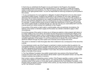 204
6. Each time you redistribute the Program (or any work based on the Program), the recipient
automatically receives a license from the original licensor to copy, distribute or modify the Program
subject to these terms and conditions. You may not impose any further restrictions on the recipients'
exercise of the rights granted herein. You are not responsible for enforcing compliance by third parties to
this License.
7. If, as a consequence of a court judgment or allegation of patent infringement or for any other reason
(not limited to patent issues), conditions are imposed on you (whether by court order, agreement or
otherwise) that contradict the conditions of this License, they do not excuse you from the conditions of
this License. If you cannot distribute so as to satisfy simultaneously your obligations under this License
and any other pertinent obligations, then as a consequence you may not distribute the Program at all.
For example, if a patent license would not permit royalty-free redistribution of the Program by all those
who receive copies directly or indirectly through you, then the only way you could satisfy both it and this
License would be to refrain entirely from distribution of the Program.
If any portion of this section is held invalid or unenforceable under any particular circumstance, the
balance of the section is intended to apply and the section as a whole is intended to apply in other
circumstances.
It is not the purpose of this section to induce you to infringe any patents or other property right claims or
to contest validity of any such claims; this section has the sole purpose of protecting the integrity of the
free software distribution system, which is implemented by public license practices. Many people have
made generous contributions to the wide range of software distributed through that system in reliance on
consistent application of that system; it is up to the author/donor to decide if he or she is willing to
distribute software through any other system and a licensee cannot impose that choice.
This section is intended to make thoroughly clear what is believed to be a consequence of the rest of this
License.
8. If the distribution and/or use of the Program is restricted in certain countries either by patents or by
copyrighted interfaces, the original copyright holder who places the Program under this License may add
an explicit geographical distribution limitation excluding those countries, so that distribution is permitted
only in or among countries not thus excluded. In such case, this License incorporates the limitation as if
written in the body of this License.
9. The Free Software Foundation may publish revised and/or new versions of the General Public
License from time to time. Such new versions will be similar in spirit to the present version, but may differ
in detail to address new problems or concerns.
Each version is given a distinguishing version number. If the Program specifies a version number of this
License which applies to it and “any later version”, you have the option of following the terms and
conditions either of that version or of any later version published by the Free Software Foundation. If the
Program does not specify a version number of this License, you may choose any version ever published
by the Free Software Foundation.
 