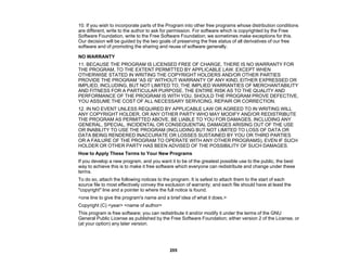 205
10. If you wish to incorporate parts of the Program into other free programs whose distribution conditions
are different, write to the author to ask for permission. For software which is copyrighted by the Free
Software Foundation, write to the Free Software Foundation; we sometimes make exceptions for this.
Our decision will be guided by the two goals of preserving the free status of all derivatives of our free
software and of promoting the sharing and reuse of software generally.
NO WARRANTY
11. BECAUSE THE PROGRAM IS LICENSED FREE OF CHARGE, THERE IS NO WARRANTY FOR
THE PROGRAM, TO THE EXTENT PERMITTED BY APPLICABLE LAW. EXCEPT WHEN
OTHERWISE STATED IN WRITING THE COPYRIGHT HOLDERS AND/OR OTHER PARTIES
PROVIDE THE PROGRAM “AS IS” WITHOUT WARRANTY OF ANY KIND, EITHER EXPRESSED OR
IMPLIED, INCLUDING, BUT NOT LIMITED TO, THE IMPLIED WARRANTIES OF MERCHANTABILITY
AND FITNESS FOR A PARTICULAR PURPOSE. THE ENTIRE RISK AS TO THE QUALITY AND
PERFORMANCE OF THE PROGRAM IS WITH YOU. SHOULD THE PROGRAM PROVE DEFECTIVE,
YOU ASSUME THE COST OF ALL NECESSARY SERVICING, REPAIR OR CORRECTION.
12. IN NO EVENT UNLESS REQUIRED BY APPLICABLE LAW OR AGREED TO IN WRITING WILL
ANY COPYRIGHT HOLDER, OR ANY OTHER PARTY WHO MAY MODIFY AND/OR REDISTRIBUTE
THE PROGRAM AS PERMITTED ABOVE, BE LIABLE TO YOU FOR DAMAGES, INCLUDING ANY
GENERAL, SPECIAL, INCIDENTAL OR CONSEQUENTIAL DAMAGES ARISING OUT OF THE USE
OR INABILITY TO USE THE PROGRAM (INCLUDING BUT NOT LIMITED TO LOSS OF DATA OR
DATA BEING RENDERED INACCURATE OR LOSSES SUSTAINED BY YOU OR THIRD PARTIES
OR A FAILURE OF THE PROGRAM TO OPERATE WITH ANY OTHER PROGRAMS), EVEN IF SUCH
HOLDER OR OTHER PARTY HAS BEEN ADVISED OF THE POSSIBILITY OF SUCH DAMAGES.
How to Apply These Terms to Your New Programs
If you develop a new program, and you want it to be of the greatest possible use to the public, the best
way to achieve this is to make it free software which everyone can redistribute and change under these
terms.
To do so, attach the following notices to the program. It is safest to attach them to the start of each
source file to most effectively convey the exclusion of warranty; and each file should have at least the
"copyright" line and a pointer to where the full notice is found.
<one line to give the program's name and a brief idea of what it does.>
Copyright (C) <year> <name of author>
This program is free software; you can redistribute it and/or modify it under the terms of the GNU
General Public License as published by the Free Software Foundation; either version 2 of the License, or
(at your option) any later version.
 