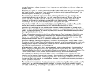 208
change the software and use pieces of it in new free programs; and that you are informed that you can
do these things.
To protect your rights, we need to make restrictions that forbid distributors to deny you these rights or to
ask you to surrender these rights. These restrictions translate to certain responsibilities for you if you
distribute copies of the library or if you modify it.
For example, if you distribute copies of the library, whether gratis or for a fee, you must give the
recipients all the rights that we gave you. You must make sure that they, too, receive or can get the
source code. If you link other code with the library, you must provide complete object files to the
recipients, so that they can relink them with the library after making changes to the library and
recompiling it. And you must show them these terms so they know their rights.
We protect your rights with a two-step method: (1) we copyright the library, and (2) we offer you this
license, which gives you legal permission to copy, distribute and/or modify the library.
To protect each distributor, we want to make it very clear that there is no warranty for the free library.
Also, if the library is modified by someone else and passed on, the recipients should know that what they
have is not the original version, so that the original author's reputation will not be affected by problems
that might be introduced by others.
Finally, software patents pose a constant threat to the existence of any free program. We wish to make
sure that a company cannot effectively restrict the users of a free program by obtaining a restrictive
license from a patent holder. Therefore, we insist that any patent license obtained for a version of the
library must be consistent with the full freedom of use specified in this license.
Most GNU software, including some libraries, is covered by the ordinary GNU General Public License.
This license, the GNU Lesser General Public License, applies to certain designated libraries, and is quite
different from the ordinary General Public License. We use this license for certain libraries in order to
permit linking those libraries into non-free programs.
When a program is linked with a library, whether statically or using a shared library, the combination of
the two is legally speaking a combined work, a derivative of the original library. The ordinary General
Public License therefore permits such linking only if the entire combination fits its criteria of freedom. The
Lesser General Public License permits more lax criteria for linking other code with the library.
We call this license the “Lesser” General Public License because it does Less to protect the user's
freedom than the ordinary General Public License. It also provides other free software developers Less
of an advantage over competing non-free programs. These disadvantages are the reason we use the
ordinary General Public License for many libraries. However, the Lesser license provides advantages in
certain special circumstances.
For example, on rare occasions, there may be a special need to encourage the widest possible use of a
certain library, so that it becomes a de-facto standard. To achieve this, non-free programs must be
allowed to use the library. A more frequent case is that a free library does the same job as widely used
 