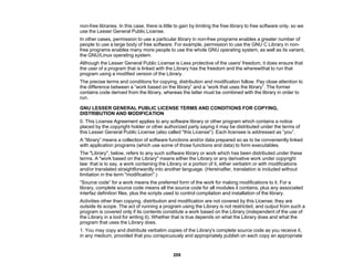 209
non-free libraries. In this case, there is little to gain by limiting the free library to free software only, so we
use the Lesser General Public License.
In other cases, permission to use a particular library in non-free programs enables a greater number of
people to use a large body of free software. For example, permission to use the GNU C Library in non-
free programs enables many more people to use the whole GNU operating system, as well as its variant,
the GNU/Linux operating system.
Although the Lesser General Public License is Less protective of the users' freedom, it does ensure that
the user of a program that is linked with the Library has the freedom and the wherewithal to run that
program using a modified version of the Library.
The precise terms and conditions for copying, distribution and modification follow. Pay close attention to
the difference between a “work based on the library” and a “work that uses the library”. The former
contains code derived from the library, whereas the latter must be combined with the library in order to
run.
GNU LESSER GENERAL PUBLIC LICENSE TERMS AND CONDITIONS FOR COPYING,
DISTRIBUTION AND MODIFICATION
0. This License Agreement applies to any software library or other program which contains a notice
placed by the copyright holder or other authorized party saying it may be distributed under the terms of
this Lesser General Public License (also called "this License"). Each licensee is addressed as “you”.
A “library” means a collection of software functions and/or data prepared so as to be conveniently linked
with application programs (which use some of those functions and data) to form executables.
The "Library", below, refers to any such software library or work which has been distributed under these
terms. A "work based on the Library" means either the Library or any derivative work under copyright
law: that is to say, a work containing the Library or a portion of it, either verbatim or with modifications
and/or translated straightforwardly into another language. (Hereinafter, translation is included without
limitation in the term "modification".)
“Source code” for a work means the preferred form of the work for making modifications to it. For a
library, complete source code means all the source code for all modules it contains, plus any associated
interfaz definition files, plus the scripts used to control compilation and installation of the library.
Activities other than copying, distribution and modification are not covered by this License; they are
outside its scope. The act of running a program using the Library is not restricted, and output from such a
program is covered only if its contents constitute a work based on the Library (independent of the use of
the Library in a tool for writing it). Whether that is true depends on what the Library does and what the
program that uses the Library does.
1. You may copy and distribute verbatim copies of the Library's complete source code as you receive it,
in any medium, provided that you conspicuously and appropriately publish on each copy an appropriate
 