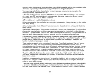 210
copyright notice and disclaimer of warranty; keep intact all the notices that refer to this License and to the
absence of any warranty; and distribute a copy of this License along with the Library.
You may charge a fee for the physical act of transferring a copy, and you may at your option offer
warranty protection in exchange for a fee.
2. You may modify your copy or copies of the Library or any portion of it, thus forming a work based on
the Library, and copy and distribute such modifications or work under the terms of Section 1 above,
provided that you also meet all of these conditions:
a) The modified work must itself be a software library.
b) You must cause the files modified to carry prominent notices stating that you changed the files and the
date of any change.
c) You must cause the whole of the work to be licensed at no charge to all third parties under the terms
of this License.
d) If a facility in the modified Library refers to a function or a table of data to be supplied by an application
program that uses the facility, other than as an argument passed when the facility is invoked, then you
must make a good faith effort to ensure that, in the event an application does not supply such function or
table, the facility still operates, and performs whatever part of its purpose remains meaningful.
(For example, a function in a library to compute square roots has a purpose that is entirely well-defined
independent of the application. Therefore, Subsection 2d requires that any application-supplied function
or table used by this function must be optional: if the application does not supply it, the square root
function must still compute square roots.)
These requirements apply to the modified work as a whole. If identifiable sections of that work are not
derived from the Library, and can be reasonably considered independent and separate works in
themselves, then this License, and its terms, do not apply to those sections when you distribute them as
separate works. But when you distribute the same sections as part of a whole which is a work based on
the Library, the distribution of the whole must be on the terms of this License, whose permissions for
other licensees extend to the entire whole, and thus to each and every part regardless of who wrote it.
Thus, it is not the intent of this section to claim rights or contest your rights to work written entirely by
you; rather, the intent is to exercise the right to control the distribution of derivative or collective works
based on the Library.
In addition, mere aggregation of another work not based on the Library with the Library (or with a work
based on the Library) on a volume of a storage or distribution medium does not bring the other work
under the scope of this License.
3. You may opt to apply the terms of the ordinary GNU General Public License instead of this License to
a given copy of the Library. To do this, you must alter all the notices that refer to this License, so that
they refer to the ordinary GNU General Public License, version 2, instead of to this License. (If a newer
 