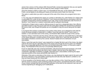 211
version than version 2 of the ordinary GNU General Public License has appeared, then you can specify
that version instead if you wish.) Do not make any other change in these notices.
Once this change is made in a given copy, it is irreversible for that copy, so the ordinary GNU General
Public License applies to all subsequent copies and derivative works made from that copy.
This option is useful when you wish to copy part of the code of the Library into a program that is not a
library.
4. You may copy and distribute the Library (or a portion or derivative of it, under Section 2) in object code
or executable form under the terms of Sections 1 and 2 above provided that you accompany it with the
complete corresponding machine-readable source code, which must be distributed under the terms of
Sections 1 and 2 above on a medium customarily used for software interchange.
If distribution of object code is made by offering access to copy from a designated place, then offering
equivalent access to copy the source code from the same place satisfies the requirement to distribute
the source code, even though third parties are not compelled to copy the source along with the object
code.
5. A program that contains no derivative of any portion of the Library, but is designed to work with the
Library by being compiled or linked with it, is called a "work that uses the Library". Such a work, in
isolation, is not a derivative work of the Library, and therefore falls outside the scope of this License.
However, linking a “work that uses the Library” with the Library creates an executable that is a derivative
of the Library (because it contains portions of the Library), rather than a “work that uses the library”. The
executable is therefore covered by this License. Section 6 states terms for distribution of such
executables.
When a “work that uses the Library” uses material from a header file that is part of the Library, the object
code for the work may be a derivative work of the Library even though the source code is not. Whether
this is true is especially significant if the work can be linked without the Library, or if the work is itself a
library. The threshold for this to be true is not precisely defined by law.
If such an object file uses only numerical parameters, data structure layouts and accessors, and small
macros and small inline functions (ten lines or less in length), then the use of the object file is
unrestricted, regardless of whether it is legally a derivative work. (Executables containing this object
code plus portions of the Library will still fall under Section 6.)
Otherwise, if the work is a derivative of the Library, you may distribute the object code for the work under
the terms of Section 6. Any executables containing that work also fall under Section 6, whether or not
they are linked directly with the Library itself.
6. As an exception to the Sections above, you may also combine or link a "work that uses the Library"
with the Library to produce a work containing portions of the Library, and distribute that work under terms
of your choice, provided that the terms permit modification of the work for the customer's own use and
reverse engineering for debugging such modifications.
 