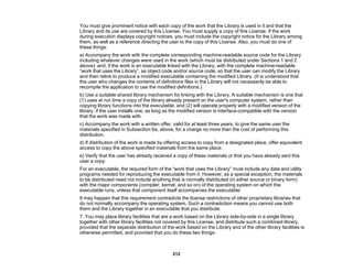 212
You must give prominent notice with each copy of the work that the Library is used in it and that the
Library and its use are covered by this License. You must supply a copy of this License. If the work
during execution displays copyright notices, you must include the copyright notice for the Library among
them, as well as a reference directing the user to the copy of this License. Also, you must do one of
these things:
a) Accompany the work with the complete corresponding machine-readable source code for the Library
including whatever changes were used in the work (which must be distributed under Sections 1 and 2
above); and, if the work is an executable linked with the Library, with the complete machine-readable
“work that uses the Library”, as object code and/or source code, so that the user can modify the Library
and then relink to produce a modified executable containing the modified Library. (It is understood that
the user who changes the contents of definitions files in the Library will not necessarily be able to
recompile the application to use the modified definitions.)
b) Use a suitable shared library mechanism for linking with the Library. A suitable mechanism is one that
(1) uses at run time a copy of the library already present on the user's computer system, rather than
copying library functions into the executable, and (2) will operate properly with a modified version of the
library, if the user installs one, as long as the modified version is interface-compatible with the version
that the work was made with.
c) Accompany the work with a written offer, valid for at least three years, to give the same user the
materials specified in Subsection 6a, above, for a charge no more than the cost of performing this
distribution.
d) If distribution of the work is made by offering access to copy from a designated place, offer equivalent
access to copy the above specified materials from the same place.
e) Verify that the user has already received a copy of these materials or that you have already sent this
user a copy.
For an executable, the required form of the “work that uses the Library” must include any data and utility
programs needed for reproducing the executable from it. However, as a special exception, the materials
to be distributed need not include anything that is normally distributed (in either source or binary form)
with the major components (compiler, kernel, and so on) of the operating system on which the
executable runs, unless that component itself accompanies the executable.
It may happen that this requirement contradicts the license restrictions of other proprietary libraries that
do not normally accompany the operating system. Such a contradiction means you cannot use both
them and the Library together in an executable that you distribute.
7. You may place library facilities that are a work based on the Library side-by-side in a single library
together with other library facilities not covered by this License, and distribute such a combined library,
provided that the separate distribution of the work based on the Library and of the other library facilities is
otherwise permitted, and provided that you do these two things:
 