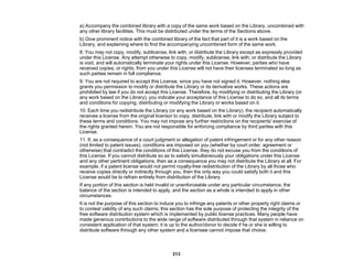 213
a) Accompany the combined library with a copy of the same work based on the Library, uncombined with
any other library facilities. This must be distributed under the terms of the Sections above.
b) Give prominent notice with the combined library of the fact that part of it is a work based on the
Library, and explaining where to find the accompanying uncombined form of the same work.
8. You may not copy, modify, sublicense, link with, or distribute the Library except as expressly provided
under this License. Any attempt otherwise to copy, modify, sublicense, link with, or distribute the Library
is void, and will automatically terminate your rights under this License. However, parties who have
received copies, or rights, from you under this License will not have their licenses terminated so long as
such parties remain in full compliance.
9. You are not required to accept this License, since you have not signed it. However, nothing else
grants you permission to modify or distribute the Library or its derivative works. These actions are
prohibited by law if you do not accept this License. Therefore, by modifying or distributing the Library (or
any work based on the Library), you indicate your acceptance of this License to do so, and all its terms
and conditions for copying, distributing or modifying the Library or works based on it.
10. Each time you redistribute the Library (or any work based on the Library), the recipient automatically
receives a license from the original licensor to copy, distribute, link with or modify the Library subject to
these terms and conditions. You may not impose any further restrictions on the recipients' exercise of
the rights granted herein. You are not responsible for enforcing compliance by third parties with this
License.
11. If, as a consequence of a court judgment or allegation of patent infringement or for any other reason
(not limited to patent issues), conditions are imposed on you (whether by court order, agreement or
otherwise) that contradict the conditions of this License, they do not excuse you from the conditions of
this License. If you cannot distribute so as to satisfy simultaneously your obligations under this License
and any other pertinent obligations, then as a consequence you may not distribute the Library at all. For
example, if a patent license would not permit royalty-free redistribution of the Library by all those who
receive copies directly or indirectly through you, then the only way you could satisfy both it and this
License would be to refrain entirely from distribution of the Library.
If any portion of this section is held invalid or unenforceable under any particular circumstance, the
balance of the section is intended to apply, and the section as a whole is intended to apply in other
circumstances.
It is not the purpose of this section to induce you to infringe any patents or other property right claims or
to contest validity of any such claims; this section has the sole purpose of protecting the integrity of the
free software distribution system which is implemented by public license practices. Many people have
made generous contributions to the wide range of software distributed through that system in reliance on
consistent application of that system; it is up to the author/donor to decide if he or she is willing to
distribute software through any other system and a licensee cannot impose that choice.
 