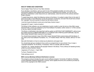 215
END OF TERMS AND CONDITIONS
How to Apply These Terms to Your New Libraries
If you develop a new library, and you want it to be of the greatest possible use to the public, we
recommend making it free software that everyone can redistribute and change. You can do so by
permitting redistribution under these terms (or, alternatively, under the terms of the ordinary General
Public License).
To apply these terms, attach the following notices to the library. It is safest to attach them to the start of
each source file to most effectively convey the exclusion of warranty; and each file should have at least
the "copyright" line and a pointer to where the full notice is found.
<one line to give the library's name and a brief idea of what it does.>
Copyright (C) <year> <name of author>
This library is free software; you can redistribute it and/or modify it under the terms of the GNU Lesser
General Public License as published by the Free Software Foundation; either version 2.1 of the License,
or (at your option) any later version.
This library is distributed in the hope that it will be useful, but WITHOUT ANY WARRANTY; without even
the implied warranty of MERCHANTABILITY or FITNESS FOR A PARTICULAR PURPOSE. See the
GNU Lesser General Public License for more details.
You should have received a copy of the GNU Lesser General Public License along with this library; if
not, write to the Free Software Foundation, Inc., 51 Franklin Street, Fifth Floor, Boston, MA 02110-1301
USA
Also add information on how to contact you by electronic and paper mail.
You should also get your employer (if you work as a programmer) or your school, if any, to sign a
“copyright disclaimer” for the library, if necessary. Here is a sample; alter the names:
Yoyodyne, Inc., hereby disclaims all copyright interest in the library `Frob' (a library for tweaking knobs)
written by James Random Hacker.
<signature of Ty Coon>, 1 April 1990
Ty Coon, President of Vice
That's all there is to it!
BSD License (Berkeley Software Distribution License)
This projector product includes the open source software program “University of California, Berkeley
License (Berkeley Software Distribution License)” which applies the terms and conditions provided by
owner of the copyright to the “BSD License”.
 