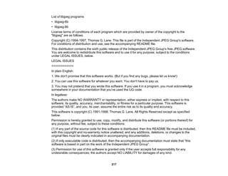 217
List of libjpeg programs
• libjpeg-6b
• libjpeg-8b
License terms of conditions of each program which are provided by owner of the copyright to the
"libjpeg" are as follows.
Copyright (C) 1994-1997, Thomas G. Lane. This file is part of the Independent JPEG Group's software.
For conditions of distribution and use, see the accompanying README file.
This distribution contains the sixth public release of the Independent JPEG Group's free JPEG software.
You are welcome to redistribute this software and to use it for any purpose, subject to the conditions
under LEGAL ISSUES, below.
LEGAL ISSUES
============
In plain English:
1. We don't promise that this software works. (But if you find any bugs, please let us know!)
2. You can use this software for whatever you want. You don't have to pay us.
3. You may not pretend that you wrote this software. If you use it in a program, you must acknowledge
somewhere in your documentation that you've used the IJG code.
In legalese:
The authors make NO WARRANTY or representation, either express or implied, with respect to this
software, its quality, accuracy, merchantability, or fitness for a particular purpose. This software is
provided “AS IS”, and you, its user, assume the entire risk as to its quality and accuracy.
This software is copyright (C) 1991-1998, Thomas G. Lane. All Rights Reserved except as specified
below.
Permission is hereby granted to use, copy, modify, and distribute this software (or portions thereof) for
any purpose, without fee, subject to these conditions:
(1) If any part of the source code for this software is distributed, then this README file must be included,
with this copyright and no-warranty notice unaltered; and any additions, deletions, or changes to the
original files must be clearly indicated in accompanying documentation.
(2) If only executable code is distributed, then the accompanying documentation must state that “this
software is based in part on the work of the Independent JPEG Group”.
(3) Permission for use of this software is granted only if the user accepts full responsibility for any
undesirable consequences; the authors accept NO LIABILITY for damages of any kind.
 