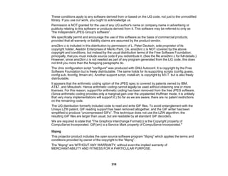 218
These conditions apply to any software derived from or based on the IJG code, not just to the unmodified
library. If you use our work, you ought to acknowledge us.
Permission is NOT granted for the use of any IJG author's name or company name in advertising or
publicity relating to this software or products derived from it. This software may be referred to only as
“the Independent JPEG Group's software”.
We specifically permit and encourage the use of this software as the basis of commercial products,
provided that all warranty or liability claims are assumed by the product vendor.
ansi2knr.c is included in this distribution by permission of L. Peter Deutsch, sole proprietor of its
copyright holder, Aladdin Enterprises of Menlo Park, CA. ansi2knr.c is NOT covered by the above
copyright and conditions, but instead by the usual distribution terms of the Free Software Foundation;
principally, that you must include source code if you redistribute it. (See the file ansi2knr.c for full details.)
However, since ansi2knr.c is not needed as part of any program generated from the IJG code, this does
not limit you more than the foregoing paragraphs do.
The Unix configuration script "configure" was produced with GNU Autoconf. It is copyright by the Free
Software Foundation but is freely distributable. The same holds for its supporting scripts (config.guess,
config.sub, ltconfig, ltmain.sh). Another support script, install-sh, is copyright by M.I.T. but is also freely
distributable.
It appears that the arithmetic coding option of the JPEG spec is covered by patents owned by IBM,
AT&T, and Mitsubishi. Hence arithmetic coding cannot legally be used without obtaining one or more
licenses. For this reason, support for arithmetic coding has been removed from the free JPEG software.
(Since arithmetic coding provides only a marginal gain over the unpatented Huffman mode, it is unlikely
that very many implementations will support it.) So far as we are aware, there are no patent restrictions
on the remaining code.
The IJG distribution formerly included code to read and write GIF files. To avoid entanglement with the
Unisys LZW patent, GIF reading support has been removed altogether, and the GIF writer has been
simplified to produce “uncompressed GIFs”. This technique does not use the LZW algorithm; the
resulting GIF files are larger than usual, but are readable by all standard GIF decoders.
We are required to state that "The Graphics Interchange Format(c) is the Copyright property of
CompuServe Incorporated. GIF(sm) is a Service Mark property of CompuServe Incorporated."
libpng
This projector product includes the open source software program “libpng” which applies the terms and
conditions provided by owner of the copyright to the “libpng”.
The "libpng" are WITHOUT ANY WARRANTY; without even the implied warranty of
MERCHANTABILITY AND FITNESS FOR A PARTICULAR PURPOSE.
 