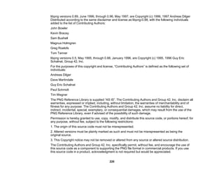 220
libpng versions 0.89, June 1996, through 0.96, May 1997, are Copyright (c) 1996, 1997 Andreas Dilger
Distributed according to the same disclaimer and license as libpng-0.88, with the following individuals
added to the list of Contributing Authors:
John Bowler
Kevin Bracey
Sam Bushell
Magnus Holmgren
Greg Roelofs
Tom Tanner
libpng versions 0.5, May 1995, through 0.88, January 1996, are Copyright (c) 1995, 1996 Guy Eric
Schalnat, Group 42, Inc.
For the purposes of this copyright and license, “Contributing Authors” is defined as the following set of
individuals:
Andreas Dilger
Dave Martindale
Guy Eric Schalnat
Paul Schmidt
Tim Wegner
The PNG Reference Library is supplied “AS IS”. The Contributing Authors and Group 42, Inc. disclaim all
warranties, expressed or implied, including, without limitation, the warranties of merchantability and of
fitness for any purpose. The Contributing Authors and Group 42, Inc. assume no liability for direct,
indirect, incidental, special, exemplary, or consequential damages, which may result from the use of the
PNG Reference Library, even if advised of the possibility of such damage.
Permission is hereby granted to use, copy, modify, and distribute this source code, or portions hereof, for
any purpose, without fee, subject to the following restrictions:
1. The origin of this source code must not be misrepresented.
2. Altered versions must be plainly marked as such and must not be misrepresented as being the
original source.
3. This Copyright notice may not be removed or altered from any source or altered source distribution.
The Contributing Authors and Group 42, Inc. specifically permit, without fee, and encourage the use of
this source code as a component to supporting the PNG file format in commercial products. If you use
this source code in a product, acknowledgment is not required but would be appreciated.
 