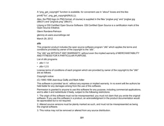 221
A “png_get_copyright” function is available, for convenient use in “about” boxes and the like:
printf(“%s”, png_get_copyright(NULL));
Also, the PNG logo (in PNG format, of course) is supplied in the files “pngbar.png” and “pngbar.jpg
(88x31) and “pngnow.png” (98x31).
Libpng is OSI Certified Open Source Software. OSI Certified Open Source is a certification mark of the
Open Source Initiative.
Glenn Randers-Pehrson
glennrp at users.sourceforge.net
March 29, 2012
zlib
This projector product includes the open source software program “zlib” which applies the terms and
conditions provided by owner of the copyright to the “zlib”.
The “zlib” are WITHOUT ANY WARRANTY; without even the implied warranty of MERCHANTABILITY
AND FITNESS FOR A PARTICULAR PURPOSE.
List of zlib programs
• zlib-1.1.4
• zlib-1.2.5
License terms of conditions of each program which are provided by owner of the copyright to the "zlib"
are as follows.
Copyright notice:
(C) 1995-1998 Jean-loup Gailly and Mark Adler
This software is provided 'as-is', without any express or implied warranty. In no event will the authors be
held liable for any damages arising from the use of this software.
Permission is granted to anyone to use this software for any purpose, including commercial applications,
and to alter it and redistribute it freely, subject to the following restrictions:
1. The origin of this software must not be misrepresented; you must not claim that you wrote the original
software. If you use this software in a product, an acknowledgment in the product documentation would
be appreciated but is not required.
2. Altered source versions must be plainly marked as such, and must not be misrepresented as being
the original software.
3. This notice may not be removed or altered from any source distribution.
 