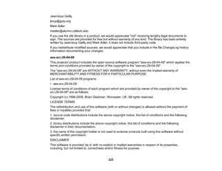 222
Jean-loup Gailly
jloup@gzip.org
Mark Adler
madler@alumni.caltech.edu
If you use the zlib library in a product, we would appreciate *not* receiving lengthy legal documents to
sign. The sources are provided for free but without warranty of any kind. The library has been entirely
written by Jean-loup Gailly and Mark Adler; it does not include third-party code.
If you redistribute modified sources, we would appreciate that you include in the file ChangeLog history
information documenting your changes.
aes-src-29-04-09
This projector product includes the open source software program "aes-src-29-04-09" which applies the
terms and conditions provided by owner of the copyright to the "aes-src-29-04-09".
The "aes-src-29-04-09" are WITHOUT ANY WARRANTY; without even the implied warranty of
MERCHANTABILITY AND FITNESS FOR A PARTICULAR PURPOSE.
List of aes-src-29-04-09 programs
• aes-src-29-04-09
License terms of conditions of each program which are provided by owner of the copyright to the "aes-
src-29-04-09" are as follows.
Copyright (c) 1998-2008, Brian Gladman, Worcester, UK. All rights reserved.
LICENSE TERMS
The redistribution and use of this software (with or without changes) is allowed without the payment of
fees or royalties provided that:
1. source code distributions include the above copyright notice, this list of conditions and the following
disclaimer;
2. binary distributions include the above copyright notice, this list of conditions and the following
disclaimer in their documentation;.
3. the name of the copyright holder is not used to endorse products built using this software without
specific written permission.
DISCLAIMER
This software is provided 'as is' with no explicit or implied warranties in respect of its properties,
including, but not limited to, correctness and/or fitness for purpose.
 