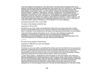 224
THIS SOFTWARE IS PROVIDED BY THE COPYRIGHT HOLDERS AND CONTRIBUTORS "AS IS"
AND ANY EXPRESS OR IMPLIED WARRANTIES, INCLUDING, BUT NOT LIMITED TO, THE IMPLIED
WARRANTIES OF MERCHANTABILITY AND FITNESS FOR A PARTICULAR PURPOSE ARE
DISCLAIMED. IN NO EVENT SHALL THE COPYRIGHT OWNER OR CONTRIBUTORS BE LIABLE
FOR ANY DIRECT, INDIRECT, INCIDENTAL, SPECIAL, EXEMPLARY, OR CONSEQUENTIAL
DAMAGES (INCLUDING, BUT NOT LIMITED TO, PROCUREMENT OF SUBSTITUTE GOODS OR
SERVICES; LOSS OF USE, DATA, OR PROFITS; OR BUSINESS INTERRUPTION) HOWEVER
CAUSED AND ON ANY THEORY OF LIABILITY, WHETHER IN CONTRACT, STRICT LIABILITY, OR
TORT (INCLUDING NEGLIGENCE OR OTHERWISE) ARISING IN ANY WAY OUT OF THE USE OF
THIS SOFTWARE, EVEN IF ADVISED OF THE POSSIBILITY OF SUCH DAMAGE.
(3) David M. Gay (AT&T 1991, Lucent 1998)
The author of this software is David M. Gay.
Copyright (c) 1991 by AT&T.
Permission to use, copy, modify, and distribute this software for any purpose without fee is hereby
granted, provided that this entire notice is included in all copies of any software which is or includes a
copy or modification of this software and in all copies of the supporting documentation for such software.
THIS SOFTWARE IS BEING PROVIDED "AS IS", WITHOUT ANY EXPRESS OR IMPLIED
WARRANTY. IN PARTICULAR, NEITHER THE AUTHOR NOR AT&T MAKES ANY
REPRESENTATION OR WARRANTY OF ANY KIND CONCERNING THE MERCHANTABILITY OF
THIS SOFTWARE OR ITS FITNESS FOR ANY PARTICULAR PURPOSE.
-----------
The author of this software is David M. Gay.
Copyright (C) 1998-2001 by Lucent Technologies
All Rights Reserved
Permission to use, copy, modify, and distribute this software and its documentation for any purpose and
without fee is hereby granted, provided that the above copyright notice appear in all copies and that both
that the copyright notice and this permission notice and warranty disclaimer appear in supporting
documentation, and that the name of Lucent or any of its entities not be used in advertising or publicity
pertaining to distribution of the software without specific, written prior permission.
LUCENT DISCLAIMS ALL WARRANTIES WITH REGARD TO THIS SOFTWARE, INCLUDING ALL
IMPLIED WARRANTIES OF MERCHANTABILITY AND FITNESS. IN NO EVENT SHALL LUCENT OR
ANY OF ITS ENTITIES BE LIABLE FOR ANY SPECIAL, INDIRECT OR CONSEQUENTIAL DAMAGES
OR ANY DAMAGES WHATSOEVER RESULTING FROM LOSS OF USE, DATA OR PROFITS,
WHETHER IN AN ACTION OF CONTRACT, NEGLIGENCE OR OTHER TORTIOUS ACTION,
ARISING OUT OF OR IN CONNECTION WITH THE USE OR PERFORMANCE OF THIS SOFTWARE.
 