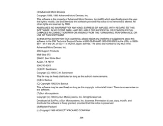 225
(4) Advanced Micro Devices
Copyright 1989, 1990 Advanced Micro Devices, Inc.
This software is the property of Advanced Micro Devices, Inc (AMD) which specifically grants the user
the right to modify, use and distribute this software provided this notice is not removed or altered. All
other rights are reserved by AMD.
AMD MAKES NO WARRANTY OF ANY KIND, EXPRESS OR IMPLIED, WITH REGARD TO THIS
SOFTWARE. IN NO EVENT SHALL AMD BE LIABLE FOR INCIDENTAL OR CONSEQUENTIAL
DAMAGES IN CONNECTION WITH OR ARISING FROM THE FURNISHING, PERFORMANCE, OR
USE OF THIS SOFTWARE.
So that all may benefit from your experience, please report any problems or suggestions about this
software to the 29K Technical Support Center at 800-29-29-AMD (800-292-9263) in the USA, or 0800-
89-1131 in the UK, or 0031-11-1129 in Japan, toll free. The direct dial number is 512-462-4118.
Advanced Micro Devices, Inc.
29K Support Products
Mail Stop 573
5900 E. Ben White Blvd.
Austin, TX 78741
800-292-9263
(5) C.W. Sandmann
Copyright (C) 1993 C.W. Sandmann
This file may be freely distributed as long as the author's name remains.
(6) Eric Backus
(C) Copyright 1992 Eric Backus
This software may be used freely so long as this copyright notice is left intact. There is no warrantee on
this software.
(7) Sun Microsystems
Copyright (C) 1993 by Sun Microsystems, Inc. All rights reserved.
Developed at SunPro, a Sun Microsystems, Inc. business. Permission to use, copy, modify, and
distribute this software is freely granted, provided that this notice is preserved.
(8) Hewlett Packard
(c) Copyright 1986 HEWLETT-PACKARD COMPANY
 