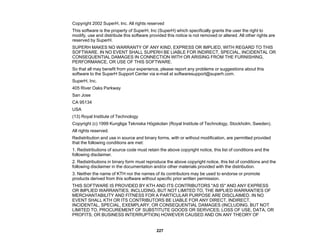 227
Copyright 2002 SuperH, Inc. All rights reserved
This software is the property of SuperH, Inc (SuperH) which specifically grants the user the right to
modify, use and distribute this software provided this notice is not removed or altered. All other rights are
reserved by SuperH.
SUPERH MAKES NO WARRANTY OF ANY KIND, EXPRESS OR IMPLIED, WITH REGARD TO THIS
SOFTWARE. IN NO EVENT SHALL SUPERH BE LIABLE FOR INDIRECT, SPECIAL, INCIDENTAL OR
CONSEQUENTIAL DAMAGES IN CONNECTION WITH OR ARISING FROM THE FURNISHING,
PERFORMANCE, OR USE OF THIS SOFTWARE.
So that all may benefit from your experience, please report any problems or suggestions about this
software to the SuperH Support Center via e-mail at softwaresupport@superh.com.
SuperH, Inc.
405 River Oaks Parkway
San Jose
CA 95134
USA
(13) Royal Institute of Technology
Copyright (c) 1999 Kungliga Tekniska Högskolan (Royal Institute of Technology, Stockholm, Sweden).
All rights reserved.
Redistribution and use in source and binary forms, with or without modification, are permitted provided
that the following conditions are met:
1. Redistributions of source code must retain the above copyright notice, this list of conditions and the
following disclaimer.
2. Redistributions in binary form must reproduce the above copyright notice, this list of conditions and the
following disclaimer in the documentation and/or other materials provided with the distribution.
3. Neither the name of KTH nor the names of its contributors may be used to endorse or promote
products derived from this software without specific prior written permission.
THIS SOFTWARE IS PROVIDED BY KTH AND ITS CONTRIBUTORS "AS IS" AND ANY EXPRESS
OR IMPLIED WARRANTIES, INCLUDING, BUT NOT LIMITED TO, THE IMPLIED WARRANTIES OF
MERCHANTABILITY AND FITNESS FOR A PARTICULAR PURPOSE ARE DISCLAIMED. IN NO
EVENT SHALL KTH OR ITS CONTRIBUTORS BE LIABLE FOR ANY DIRECT, INDIRECT,
INCIDENTAL, SPECIAL, EXEMPLARY, OR CONSEQUENTIAL DAMAGES (INCLUDING, BUT NOT
LIMITED TO, PROCUREMENT OF SUBSTITUTE GOODS OR SERVICES; LOSS OF USE, DATA, OR
PROFITS; OR BUSINESS INTERRUPTION) HOWEVER CAUSED AND ON ANY THEORY OF
 